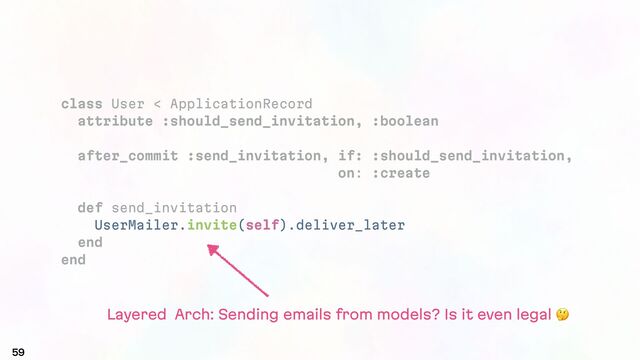 59
class User < ApplicationRecord
attribute :should_send_invitation, :boolean
after_commit :send_invitation, if: :should_send_invitation,
on: :create
def send_invitation
UserMailer.invite(self).deliver_later
end
end
Layered Arch: Sending emails from models? Is it even legal #
