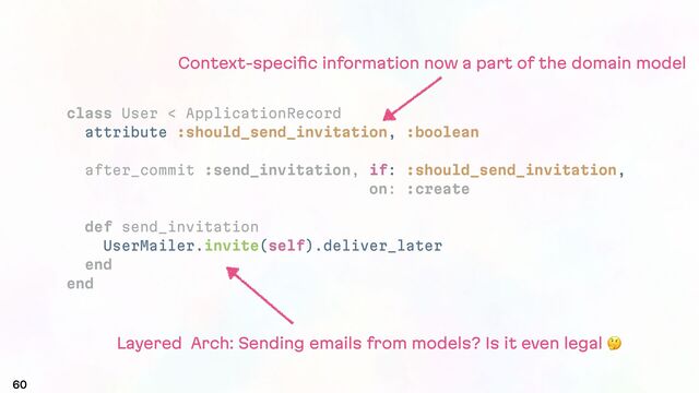 60
class User < ApplicationRecord
attribute :should_send_invitation, :boolean
after_commit :send_invitation, if: :should_send_invitation,
on: :create
def send_invitation
UserMailer.invite(self).deliver_later
end
end
Layered Arch: Sending emails from models? Is it even legal #
Context-speciﬁc information now a part of the domain model
