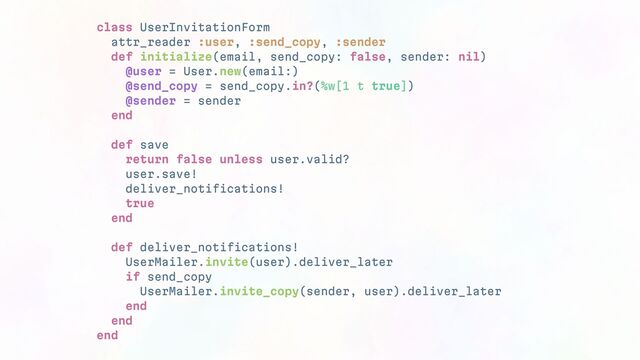 class UserInvitationForm
attr_reader :user, :send_copy, :sender
def initialize(email, send_copy: false, sender: nil)
@user = User.new(email:)
@send_copy = send_copy.in?(%w[1 t true])
@sender = sender
end
def save
return false unless user.valid?
user.save!
deliver_notifications!
true
end
def deliver_notifications!
UserMailer.invite(user).deliver_later
if send_copy
UserMailer.invite_copy(sender, user).deliver_later
end
end
end
