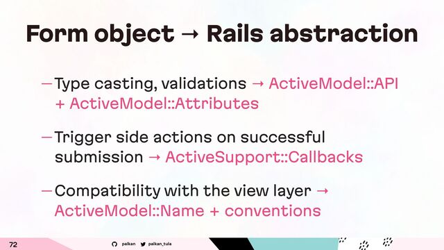 palkan_tula
palkan
Form object → Rails abstraction
— Type casting, validations → ActiveModel::API
+ ActiveModel::Attributes
— Trigger side actions on successful
submission → ActiveSupport::Callbacks
— Compatibility with the view layer →
ActiveModel::Name + conventions
72
