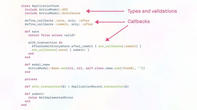 class ApplicationForm
include ActiveModel::API
include ActiveModel::Attributes
define_callbacks :save, only: :after
define_callbacks :commit, only: :after
def save
return false unless valid?
with_transaction do
AfterCommitEverywhere.after_commit { run_callbacks(:commit) }
run_callbacks(:save) { submit! }
end
end
def model_name
ActiveModel::Name.new(nil, nil, self.class.name.sub(/Form$/, ""))
end
private
def with_transaction(&) = ApplicationRecord.transaction(&)
def submit!
raise NotImplementedError
end
end
Types and validations
Callbacks
