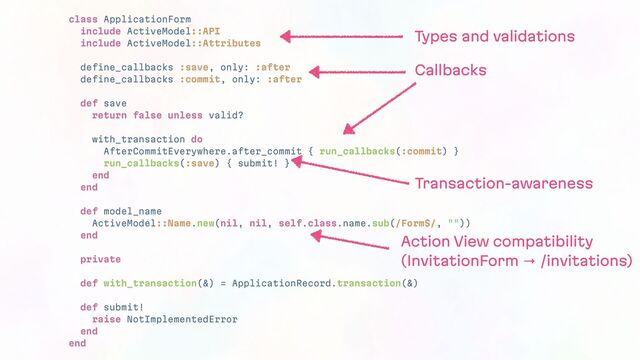 class ApplicationForm
include ActiveModel::API
include ActiveModel::Attributes
define_callbacks :save, only: :after
define_callbacks :commit, only: :after
def save
return false unless valid?
with_transaction do
AfterCommitEverywhere.after_commit { run_callbacks(:commit) }
run_callbacks(:save) { submit! }
end
end
def model_name
ActiveModel::Name.new(nil, nil, self.class.name.sub(/Form$/, ""))
end
private
def with_transaction(&) = ApplicationRecord.transaction(&)
def submit!
raise NotImplementedError
end
end
Types and validations
Callbacks
Transaction-awareness
Action View compatibility
(InvitationForm → /invitations)
