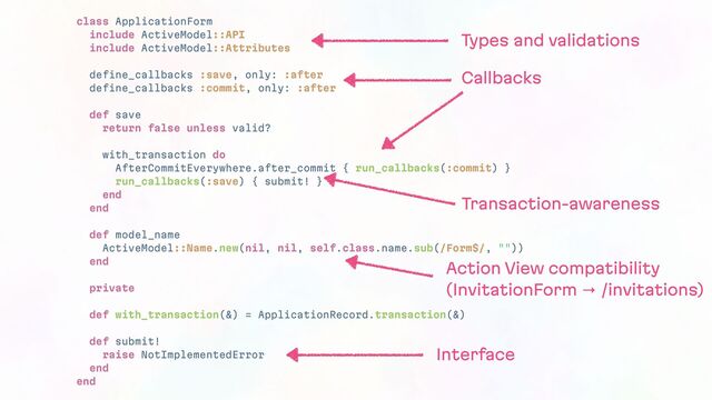 class ApplicationForm
include ActiveModel::API
include ActiveModel::Attributes
define_callbacks :save, only: :after
define_callbacks :commit, only: :after
def save
return false unless valid?
with_transaction do
AfterCommitEverywhere.after_commit { run_callbacks(:commit) }
run_callbacks(:save) { submit! }
end
end
def model_name
ActiveModel::Name.new(nil, nil, self.class.name.sub(/Form$/, ""))
end
private
def with_transaction(&) = ApplicationRecord.transaction(&)
def submit!
raise NotImplementedError
end
end
Types and validations
Callbacks
Transaction-awareness
Action View compatibility
(InvitationForm → /invitations)
Interface
