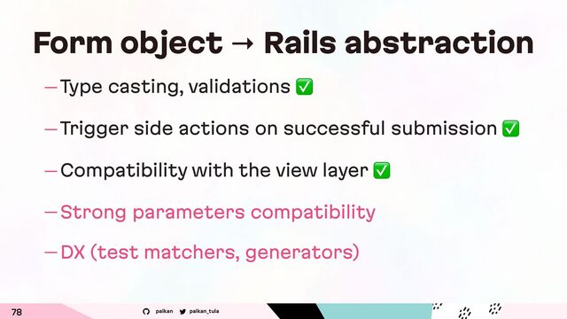 palkan_tula
palkan
— Type casting, validations ✅
— Trigger side actions on successful submission ✅
— Compatibility with the view layer ✅
— Strong parameters compatibility
— DX (test matchers, generators)
78
Form object → Rails abstraction
