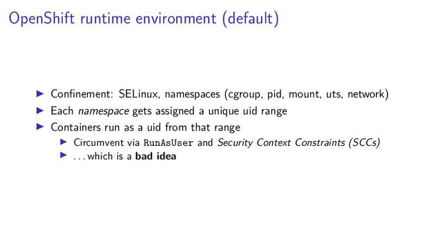 OpenShift runtime environment (default)
Conﬁnement: SELinux, namespaces (cgroup, pid, mount, uts, network)
Each namespace gets assigned a unique uid range
Containers run as a uid from that range
Circumvent via RunAsUser and Security Context Constraints (SCCs)
. . . which is a bad idea

