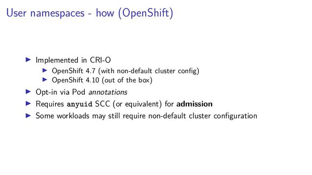 User namespaces - how (OpenShift)
Implemented in CRI-O
OpenShift 4.7 (with non-default cluster conﬁg)
OpenShift 4.10 (out of the box)
Opt-in via Pod annotations
Requires anyuid SCC (or equivalent) for admission
Some workloads may still require non-default cluster conﬁguration
