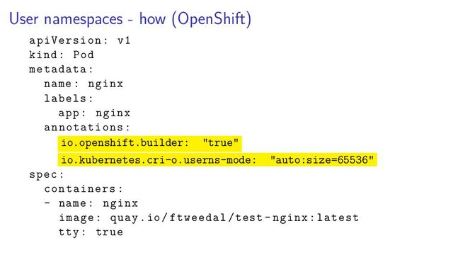 User namespaces - how (OpenShift)
apiVersion: v1
kind: Pod
metadata:
name: nginx
labels:
app: nginx
annotations:
io.openshift.builder: "true"
io.kubernetes.cri-o.userns-mode: "auto:size=65536"
spec:
containers:
- name: nginx
image: quay.io/ftweedal/test -nginx:latest
tty: true
