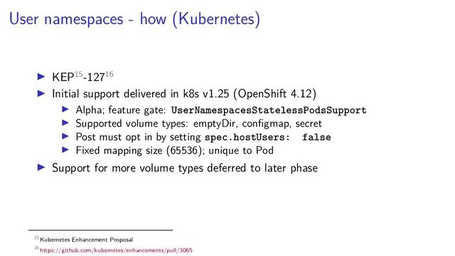 User namespaces - how (Kubernetes)
KEP15-12716
Initial support delivered in k8s v1.25 (OpenShift 4.12)
Alpha; feature gate: UserNamespacesStatelessPodsSupport
Supported volume types: emptyDir, conﬁgmap, secret
Post must opt in by setting spec.hostUsers: false
Fixed mapping size (65536); unique to Pod
Support for more volume types deferred to later phase
15Kubernetes Enhancement Proposal
16https://github.com/kubernetes/enhancements/pull/3065

