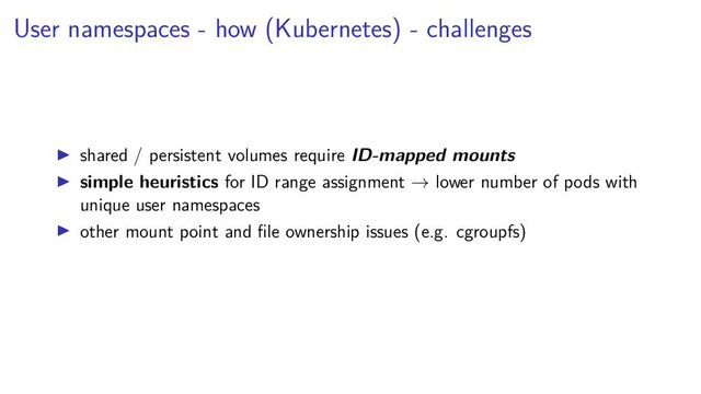User namespaces - how (Kubernetes) - challenges
shared / persistent volumes require ID-mapped mounts
simple heuristics for ID range assignment → lower number of pods with
unique user namespaces
other mount point and ﬁle ownership issues (e.g. cgroupfs)
