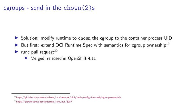 cgroups - send in the chown(2)s
Solution: modify runtime to chown the cgroup to the container process UID
But ﬁrst: extend OCI Runtime Spec with semantics for cgroup ownership19
runc pull request20
Merged; released in OpenShift 4.11
19https://github.com/opencontainers/runtime-spec/blob/main/conﬁg-linux.md#cgroup-ownership
20https://github.com/opencontainers/runc/pull/3057
