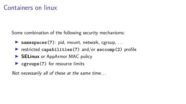 Containers on linux
Some combination of the following security mechanisms:
namespaces(7): pid, mount, network, cgroup, . . .
restricted capabilities(7) and/or seccomp(2) proﬁle
SELinux or AppArmor MAC policy
cgroups(7) for resource limits
Not necessarily all of these at the same time. . .
