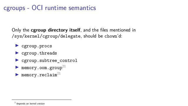 cgroups - OCI runtime semantics
Only the cgroup directory itself, and the ﬁles mentioned in
/sys/kernel/cgroup/delegate, should be chown’d:
cgroup.procs
cgroup.threads
cgroup.subtree_control
memory.oom.group21
memory.reclaim21
21depends on kernel version
