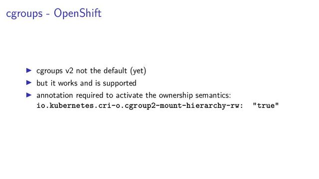 cgroups - OpenShift
cgroups v2 not the default (yet)
but it works and is supported
annotation required to activate the ownership semantics:
io.kubernetes.cri-o.cgroup2-mount-hierarchy-rw: "true"
