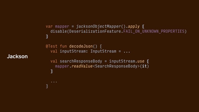 var mapper = jacksonObjectMapper().apply {
disable(DeserializationFeature.FAIL_ON_UNKNOWN_PROPERTIES)
}
@Test fun decodeJson() {
val inputStream: InputStream = ...
val searchResponseBody = inputStream.use {
mapper.readValue(it)
}
...
}
Jackson
