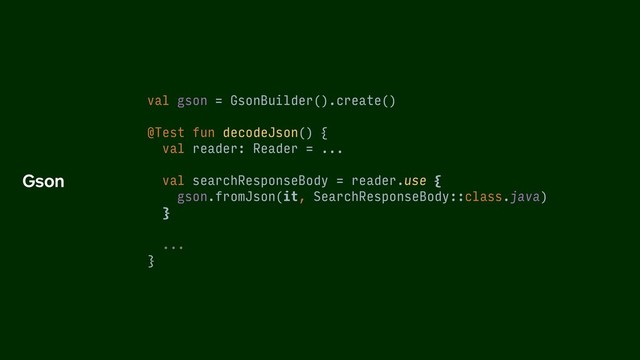 val gson = GsonBuilder().create()
@Test fun decodeJson() {
val reader: Reader = ...
val searchResponseBody = reader.use {
gson.fromJson(it, SearchResponseBody::class.java)
}
...
}
Gson

