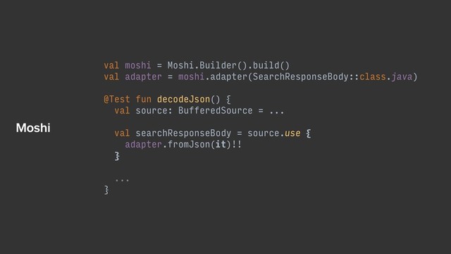 val moshi = Moshi.Builder().build()
val adapter = moshi.adapter(SearchResponseBody::class.java)
@Test fun decodeJson() {
val source: BufferedSource = ...
val searchResponseBody = source.use {
adapter.fromJson(it)!!
}
...
}
Moshi
