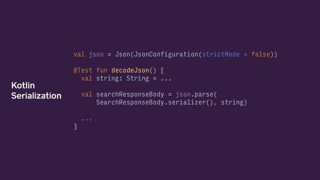 val json = Json(JsonConfiguration(strictMode = false))
@Test fun decodeJson() {
val string: String = ...
val searchResponseBody = json.parse(
SearchResponseBody.serializer(), string)
...
}
Kotlin
Serialization
