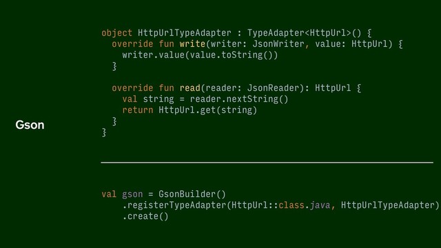 object HttpUrlTypeAdapter : TypeAdapter() {
override fun write(writer: JsonWriter, value: HttpUrl) {
writer.value(value.toString())
}
override fun read(reader: JsonReader): HttpUrl {
val string = reader.nextString()
return HttpUrl.get(string)
}
}
val gson = GsonBuilder()
.registerTypeAdapter(HttpUrl::class.java, HttpUrlTypeAdapter)
.create()
Gson
