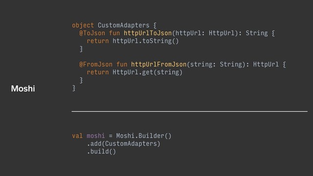 object CustomAdapters {
@ToJson fun httpUrlToJson(httpUrl: HttpUrl): String {
return httpUrl.toString()
}
@FromJson fun httpUrlFromJson(string: String): HttpUrl {
return HttpUrl.get(string)
}
}
val moshi = Moshi.Builder()
.add(CustomAdapters)
.build()
Moshi
