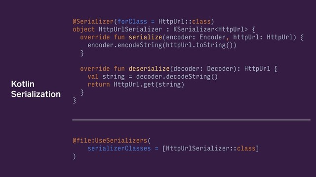 @Serializer(forClass = HttpUrl::class)
object HttpUrlSerializer : KSerializer {
override fun serialize(encoder: Encoder, httpUrl: HttpUrl) {
encoder.encodeString(httpUrl.toString())
}
override fun deserialize(decoder: Decoder): HttpUrl {
val string = decoder.decodeString()
return HttpUrl.get(string)
}
}
@file:UseSerializers(
serializerClasses = [HttpUrlSerializer::class] 
)
Kotlin
Serialization
