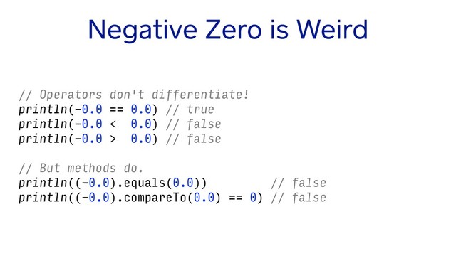 Negative Zero is Weird
// Operators don't differentiate!
println(-0.0 == 0.0) // true
println(-0.0 < 0.0) // false
println(-0.0 > 0.0) // false
// But methods do.
println((-0.0).equals(0.0)) // false
println((-0.0).compareTo(0.0) == 0) // false
