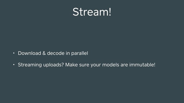 Stream!
• Download & decode in parallel
• Streaming uploads? Make sure your models are immutable!
