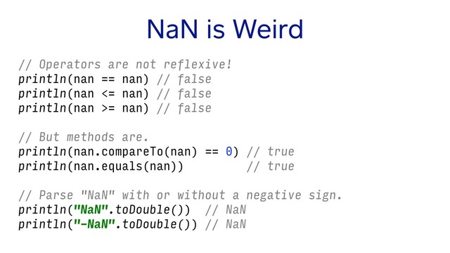 NaN is Weird
// Operators are not reflexive!
println(nan == nan) // false
println(nan <= nan) // false
println(nan >= nan) // false
// But methods are.
println(nan.compareTo(nan) == 0) // true
println(nan.equals(nan)) // true
// Parse "NaN" with or without a negative sign.
println("NaN".toDouble()) // NaN
println("-NaN".toDouble()) // NaN
