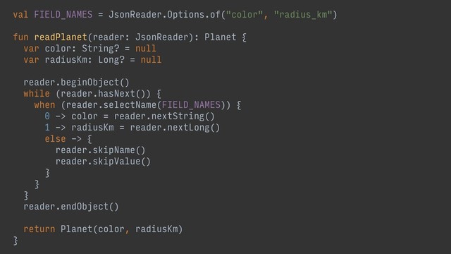 val FIELD_NAMES = JsonReader.Options.of("color", "radius_km")
fun readPlanet(reader: JsonReader): Planet {
var color: String? = null
var radiusKm: Long? = null
reader.beginObject()
while (reader.hasNext()) {
when (reader.selectName(FIELD_NAMES)) {
0 -> color = reader.nextString()
1 -> radiusKm = reader.nextLong()
else -> {
reader.skipName()
reader.skipValue()
}
}
}
reader.endObject()
return Planet(color, radiusKm)
}
