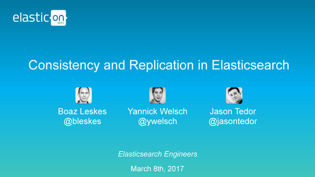 Elasticsearch Engineers
March 8th, 2017
Consistency and Replication in Elasticsearch
Boaz Leskes
@bleskes
Yannick Welsch
@ywelsch
Jason Tedor
@jasontedor
