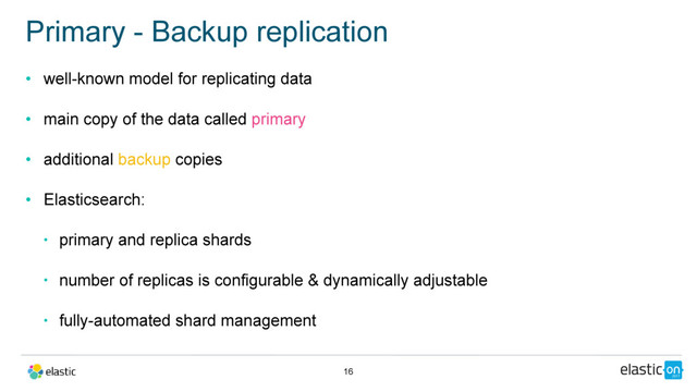 • well-known model for replicating data
• main copy of the data called primary
• additional backup copies
• Elasticsearch:
• primary and replica shards
• number of replicas is configurable & dynamically adjustable
• fully-automated shard management
Primary - Backup replication
16
