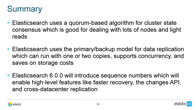 • Elasticsearch uses a quorum-based algorithm for cluster state
consensus which is good for dealing with lots of nodes and light
reads
• Elasticsearch uses the primary/backup model for data replication
which can run with one or two copies, supports concurrency, and
saves on storage costs
• Elasticsearch 6.0.0 will introduce sequence numbers which will
enable high-level features like faster recovery, the changes API,
and cross-datacenter replication
Summary
74
