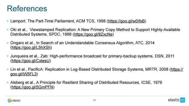 • Lamport, The Part-Time Parliament, ACM TCS, 1998 (https://goo.gl/w0IfsB)
• Oki et al., Viewstamped Replication: A New Primary Copy Method to Support Highly-Available
Distributed Systems, SPDC, 1988 (https://goo.gl/8ZxcNe)
• Ongaro et al., In Search of an Understandable Consensus Algorithm, ATC, 2014  
(https://goo.gl/L5hXSh)
• Junqueira et al., Zab: High-performance broadcast for primary-backup systems, DSN, 2011
(https://goo.gl/CxtesU)
• Lin et al., PacificA: Replication in Log-Based Distributed Storage Systems, MRTR, 2008 (https://
goo.gl/iW5FL3)
• Alsberg et al., A Principle for Resilient Sharing of Distributed Resources, ICSE, 1976  
(https://goo.gl/5GmPFN)
References
77
