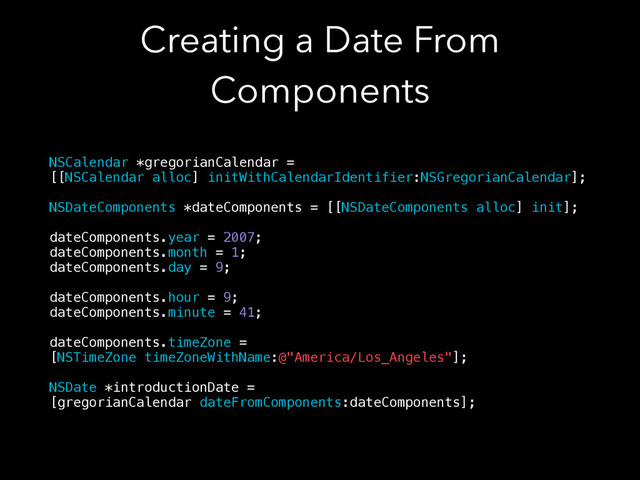 Creating a Date From
Components
NSCalendar *gregorianCalendar =
[[NSCalendar alloc] initWithCalendarIdentifier:NSGregorianCalendar];
!
NSDateComponents *dateComponents = [[NSDateComponents alloc] init];
!
dateComponents.year = 2007;
dateComponents.month = 1;
dateComponents.day = 9;
!
dateComponents.hour = 9;
dateComponents.minute = 41;
!
dateComponents.timeZone =
[NSTimeZone timeZoneWithName:@"America/Los_Angeles"];
!
NSDate *introductionDate =
[gregorianCalendar dateFromComponents:dateComponents];
