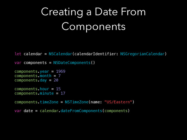 Creating a Date From
Components
let calendar = NSCalendar(calendarIdentifier: NSGregorianCalendar)
!
var components = NSDateComponents()
!
components.year = 1969
components.month = 7
components.day = 20
!
components.hour = 15
components.minute = 17
!
components.timeZone = NSTimeZone(name: "US/Eastern")
!
var date = calendar.dateFromComponents(components)
