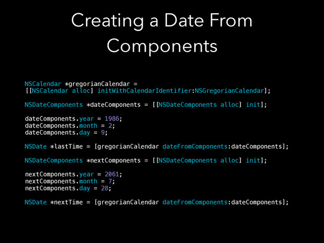 Creating a Date From
Components
NSCalendar *gregorianCalendar =
[[NSCalendar alloc] initWithCalendarIdentifier:NSGregorianCalendar];
!
NSDateComponents *dateComponents = [[NSDateComponents alloc] init];
!
dateComponents.year = 1986;
dateComponents.month = 2;
dateComponents.day = 9;
!
NSDate *lastTime = [gregorianCalendar dateFromComponents:dateComponents];
!
NSDateComponents *nextComponents = [[NSDateComponents alloc] init];
!
nextComponents.year = 2061;
nextComponents.month = 7;
nextComponents.day = 28;
!
NSDate *nextTime = [gregorianCalendar dateFromComponents:dateComponents];
