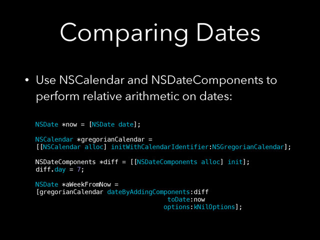 Comparing Dates
• Use NSCalendar and NSDateComponents to
perform relative arithmetic on dates: 
 
NSDate *now = [NSDate date]; 
 
NSCalendar *gregorianCalendar = 
[[NSCalendar alloc] initWithCalendarIdentifier:NSGregorianCalendar]; 
 
NSDateComponents *diff = [[NSDateComponents alloc] init]; 
diff.day = 7; 
 
NSDate *aWeekFromNow = 
[gregorianCalendar dateByAddingComponents:diff 
toDate:now 
options:kNilOptions];
