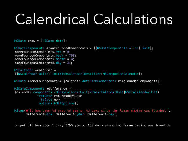 Calendrical Calculations
NSDate *now = [NSDate date];
!
NSDateComponents *romeFoundedComponents = [[NSDateComponents alloc] init];
romeFoundedComponents.era = 0;
romeFoundedComponents.year = 753;
romeFoundedComponents.month = 4;
romeFoundedComponents.day = 21;
!
NSCalendar *calendar =
[[NSCalendar alloc] initWithCalendarIdentifier:NSGregorianCalendar];
!
NSDate *romeFoundedDate = [calendar dateFromComponents:romeFoundedComponents];
!
NSDateComponents *difference =
[calendar components:(NSDayCalendarUnit|NSYearCalendarUnit|NSEraCalendarUnit)
fromDate:romeFoundedDate
toDate:now
options:kNilOptions];
!
NSLog(@"It has been %d era, %d years, %d days since the Roman empire was founded.",
difference.era, difference.year, difference.day);
!
!
Output: It has been 1 era, 2766 years, 109 days since the Roman empire was founded.
