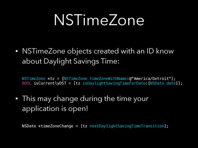 NSTimeZone
• NSTimeZone objects created with an ID know
about Daylight Savings Time: 
 
NSTimeZone *tz = [NSTimeZone timeZoneWithName:@"America/Detroit"]; 
BOOL isCurrentlyDST = [tz isDaylightSavingTimeForDate:[NSDate date]];
• This may change during the time your
application is open! 
 
NSDate *timeZoneChange = [tz nextDaylightSavingTimeTransition];
