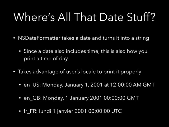 Where’s All That Date Stuff?
• NSDateFormatter takes a date and turns it into a string
• Since a date also includes time, this is also how you
print a time of day
• Takes advantage of user’s locale to print it properly
• en_US: Monday, January 1, 2001 at 12:00:00 AM GMT
• en_GB: Monday, 1 January 2001 00:00:00 GMT
• fr_FR: lundi 1 janvier 2001 00:00:00 UTC
