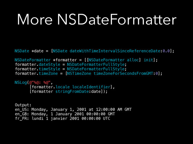 More NSDateFormatter
NSDate *date = [NSDate dateWithTimeIntervalSinceReferenceDate:0.0];
!
NSDateFormatter *formatter = [[NSDateFormatter alloc] init];
formatter.dateStyle = NSDateFormatterFullStyle;
formatter.timeStyle = NSDateFormatterFullStyle;
formatter.timeZone = [NSTimeZone timeZoneForSecondsFromGMT:0];
!
NSLog(@"%@: %@",
[formatter.locale localeIdentifier],
[formatter stringFromDate:date]);
!
!
Output:
en_US: Monday, January 1, 2001 at 12:00:00 AM GMT
en_GB: Monday, 1 January 2001 00:00:00 GMT
fr_FR: lundi 1 janvier 2001 00:00:00 UTC
