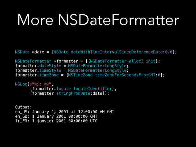 More NSDateFormatter
NSDate *date = [NSDate dateWithTimeIntervalSinceReferenceDate:0.0];
!
NSDateFormatter *formatter = [[NSDateFormatter alloc] init];
formatter.dateStyle = NSDateFormatterLongStyle;
formatter.timeStyle = NSDateFormatterLongStyle;
formatter.timeZone = [NSTimeZone timeZoneForSecondsFromGMT:0];
!
NSLog(@"%@: %@",
[formatter.locale localeIdentifier],
[formatter stringFromDate:date]);
!
!
Output:
en_US: January 1, 2001 at 12:00:00 AM GMT
en_GB: 1 January 2001 00:00:00 GMT
fr_FR: 1 janvier 2001 00:00:00 UTC
