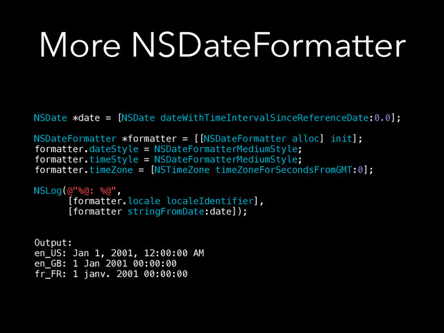More NSDateFormatter
NSDate *date = [NSDate dateWithTimeIntervalSinceReferenceDate:0.0];
!
NSDateFormatter *formatter = [[NSDateFormatter alloc] init];
formatter.dateStyle = NSDateFormatterMediumStyle;
formatter.timeStyle = NSDateFormatterMediumStyle;
formatter.timeZone = [NSTimeZone timeZoneForSecondsFromGMT:0];
!
NSLog(@"%@: %@",
[formatter.locale localeIdentifier],
[formatter stringFromDate:date]);
!
!
Output:
en_US: Jan 1, 2001, 12:00:00 AM
en_GB: 1 Jan 2001 00:00:00
fr_FR: 1 janv. 2001 00:00:00
