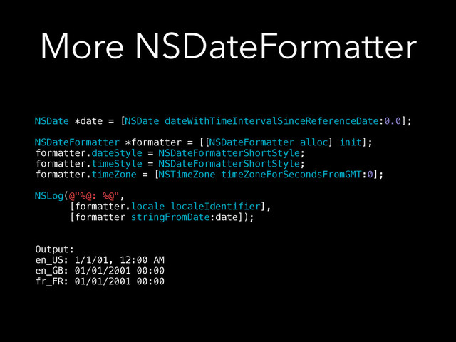 More NSDateFormatter
NSDate *date = [NSDate dateWithTimeIntervalSinceReferenceDate:0.0];
!
NSDateFormatter *formatter = [[NSDateFormatter alloc] init];
formatter.dateStyle = NSDateFormatterShortStyle;
formatter.timeStyle = NSDateFormatterShortStyle;
formatter.timeZone = [NSTimeZone timeZoneForSecondsFromGMT:0];
!
NSLog(@"%@: %@",
[formatter.locale localeIdentifier],
[formatter stringFromDate:date]);
!
!
Output:
en_US: 1/1/01, 12:00 AM
en_GB: 01/01/2001 00:00
fr_FR: 01/01/2001 00:00
