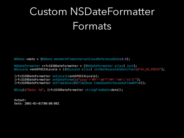 Custom NSDateFormatter
Formats
NSDate *date = [NSDate dateWithTimeIntervalSinceReferenceDate:0.0];
!
NSDateFormatter *rfc3339DateFormatter = [[NSDateFormatter alloc] init];
NSLocale *enUSPOSIXLocale = [[NSLocale alloc] initWithLocaleIdentifier:@"en_US_POSIX"];
!
[rfc3339DateFormatter setLocale:enUSPOSIXLocale];
[rfc3339DateFormatter setDateFormat:@"yyyy'-'MM'-'dd'T'HH':'mm':'ss'Z'"];
[rfc3339DateFormatter setTimeZone:[NSTimeZone timeZoneForSecondsFromGMT:0]];
!
NSLog(@"Date: %@", [rfc3339DateFormatter stringFromDate:date]);
!
!
Output:
Date: 2001-01-01T00:00:00Z
