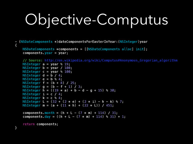 Objective-Computus
- (NSDateComponents *)dateComponentsForEasterInYear:(NSInteger)year
{
NSDateComponents *components = [[NSDateComponents alloc] init];
components.year = year;
// Source: http://en.wikipedia.org/wiki/Computus#Anonymous_Gregorian_algorithm
NSInteger a = year % 19;
NSInteger b = year / 100;
NSInteger c = year % 100;
NSInteger d = b / 4;
NSInteger e = b % 4;
NSInteger f = (b + 8) / 25;
NSInteger g = (b - f + 1) / 3;
NSInteger h = ((19 * a) + b - d - g + 15) % 30;
NSInteger i = c / 4;
NSInteger k = c % 4;
NSInteger L = (32 + (2 * e) + (2 * i) - h - k) % 7;
NSInteger m = (a + (11 * h) + (22 * L)) / 451;
components.month = (h + L - (7 * m) + 114) / 31;
components.day = ((h + L - (7 * m) + 114) % 31) + 1;
return components;
}
