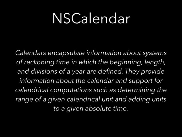 NSCalendar
Calendars encapsulate information about systems
of reckoning time in which the beginning, length,
and divisions of a year are deﬁned. They provide
information about the calendar and support for
calendrical computations such as determining the
range of a given calendrical unit and adding units
to a given absolute time.
