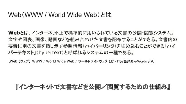 Web（WWW / World Wide Web）とは
Webとは、インターネット上で標準的に用いられている文書の公開・閲覧システム。
文字や図表、画像、動画などを組み合わせた文書を配布することができる。文書内の
要素に別の文書を指し示す参照情報（ハイパーリンク）を埋め込むことができる「ハイ
パーテキスト」（hypertext）と呼ばれるシステムの一種である。
（Web 【ウェブ】 WWW / World Wide Web / ワールドワイドウェブ とは - IT用語辞典 e-Words より）
『インターネットで文書などを公開／閲覧するための仕組み』
