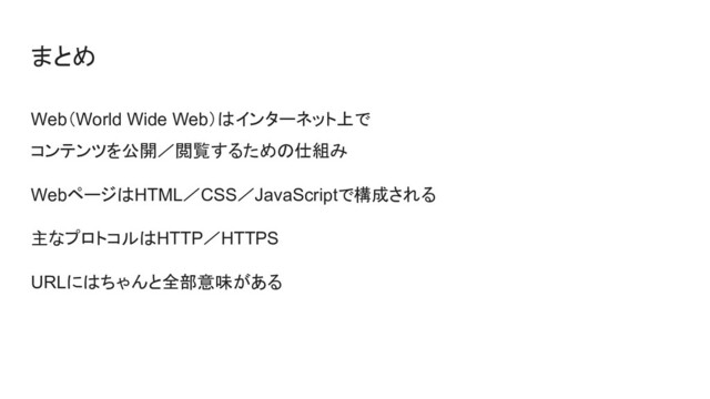 まとめ
Web（World Wide Web）はインターネット上で
コンテンツを公開／閲覧するための仕組み
WebページはHTML／CSS／JavaScriptで構成される
主なプロトコルはHTTP／HTTPS
URLにはちゃんと全部意味がある
