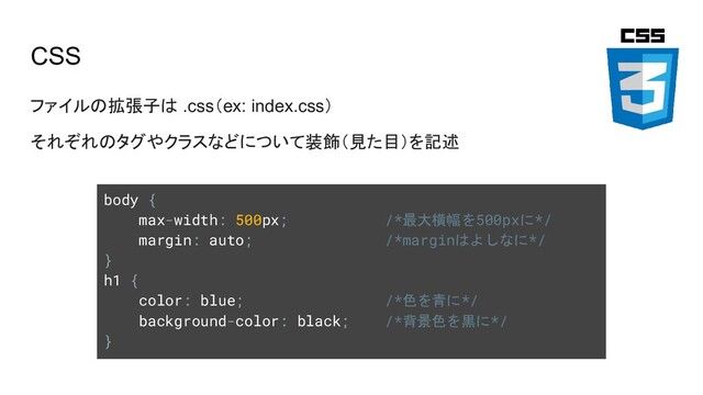 CSS
ファイルの拡張子は .css（ex: index.css）
それぞれのタグやクラスなどについて装飾（見た目）を記述
body {
max-width: 500px; /*最大横幅を500pxに*/
margin: auto; /*marginはよしなに*/
}
h1 {
color: blue; /*色を青に*/
background-color: black; /*背景色を黒に*/
}
