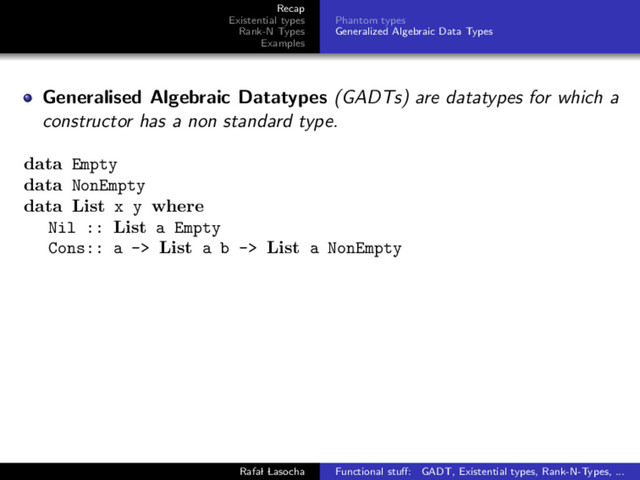 Recap
Existential types
Rank-N Types
Examples
Phantom types
Generalized Algebraic Data Types
Generalised Algebraic Datatypes (GADTs) are datatypes for which a
constructor has a non standard type.
data Empty
data NonEmpty
data List x y where
Nil :: List a Empty
Cons:: a -> List a b -> List a NonEmpty
Rafal Lasocha Functional stuﬀ: GADT, Existential types, Rank-N-Types, ...

